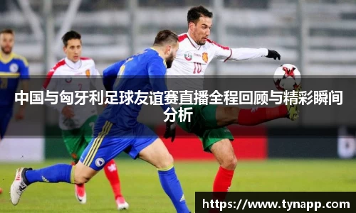 中国与匈牙利足球友谊赛直播全程回顾与精彩瞬间分析