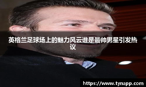 英格兰足球场上的魅力风云谁是最帅男星引发热议